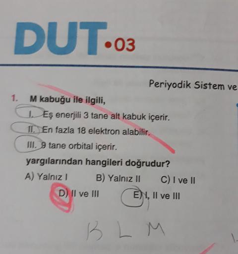 DUT...
.03
1.
Periyodik Sistem ve
M kabuğu ile ilgili,
Eş enerjili 3 tane alt kabuk içerir.
II. En fazla 18 elektron alabilir.
III. 9 tane orbital içerir.
yargılarından hangileri doğrudur?
A) Yalnız! B) Yalnız II C) I ve II
D) Il ve III
E) 1, II ve III
B L