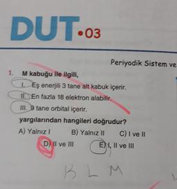 DUT...
.03
1.
Periyodik Sistem ve
M kabuğu ile ilgili,
Eş enerjili 3 tane alt kabuk içerir.
II. En fazla 18 elektron alabilir.
III. 9 tane orbital içerir.
yargılarından hangileri doğrudur?
A) Yalnız! B) Yalnız II C) I ve II
D) Il ve III
E) 1, II ve III
B L M

