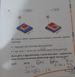 HiperZeka
6.
36 KG
S6 KG
Şekil - 1
Şekil - 2
HiperZeka
Bir meyve sebze toptancısındaki terazide yukarıdaki ağırlıklar
tartılmıştır.
• 1 kasa tam dolu domates 36 kg gelmiştir.
1 tam dolu, 1 yarım dolu domates kasası 56 kg gelmiştir.
Buna göre, 2 tam dolu kasa, 1 yarım dolu kasa, 1 çeyrek dolu
kasa teraziye konulursa göstereceği ağırlık kaç kg olur?
fepho
CD 102
A) 96
BT 98
DY 104
E) 110
236 = 72 2
X = 36
36+ (20
- 56
102