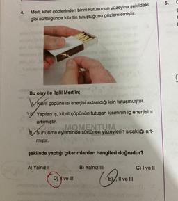 5.
4.
Mert, kibrit çöplerinden birini kutusunun yüzeyine şekildeki
gibi sürttüğünde kibritin tutuştuğunu gözlemlemiştir.
L
2
Bu olay ile ilgili Mert'in;
Vi
Kibrit çöpüne isi enerjisi aktarıldığı için tutuşmuştur.
W. Yapılan iş, kibrit çöpünün tutuşan kısmının iç enerjisini
artırmıştır.
hu, Sürtünme eyleminde sürtünen yüzeylerin sıcaklığı art-
MOMENTUM
mıştır.
şeklinde yaptığı çıkarımlardan hangileri doğrudur?
A) Yalnız!
B) Yalnız III
C) I ve II
D) II ve III
(
E), Il ve III
