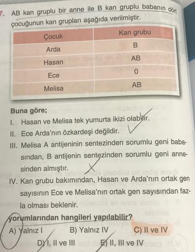 7. AB kan gruplu bir anne ile B kan gruplu babanın dört
çocuğunun kan grupları aşağıda verilmiştir.
Kan grubu
Çocuk
B
Arda
AB
Hasan
Ece
AB
Melisa
Buna göre;
1. Hasan ve Melisa tek yumurta ikizi olabilir.
II. Ece Arda'nın özkardeşi değildir.
III. Melisa A a