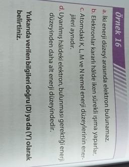 örnek 16
a.
İki
enerji düzeyi arasında elektron bulunamaz.
b. Elektronlar kararlı hâlde iken sürekli ışıma yaparlar.
C. Atomdaki K, L, M ve N temel enerji düzeylerinin ener-
jileri aynıdır.
d. Uyarılmış hâldeki elektron, bulunması gerektiği enerji
düzeyinden daha alt enerji düzeyindedir.
Yukarıda verilen bilgileri doğru (D) ya da (Y) olarak
belirtiniz.
