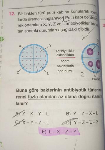 12. Bir bakteri türü petri kabına konularak ideal
larda üremesi sağlanıyor Petri kabi dörde bi
rek ortamlara X, Y, Z ve L antibiyotikleri konuk
tan sonraki durumları aşağıdaki gibidir.
1
G
i
B
S
A
Guns
e
D
Antibiyotikler
eklendikten
O
3
2
3
0
M
o
o e
sonra