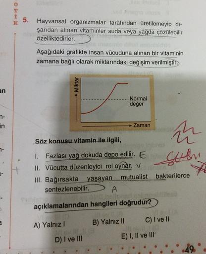 OK
5.
K
Hayvansal organizmalar tarafından üretilemeyip di-
şarıdan alınan vitaminler suda veya yağda çözülebilir
özelliktedirler.
Aşağıdaki grafikte insan vücuduna alınan bir vitaminin
zamana bağlı olarak miktarındaki değişim verilmiştir.
Miktar
an
Normal
