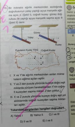 kullanilir
Ö
(10.) Bir mıknatıs ağırlık merkezinden asıldığında
doğrultusunun yatay yaptığı açıya manyetik eğil.
me açısı a (Şekil 1), coğrafi kuzey-güney doğ-
rultusu ile yaptığı açıya manyetik sapma açısı O
(Şekil II) denir.
Demir
oluşturul
miknatis
tromikna
gözleml
K
Güney
x
Yatay
7a
Kuzey
Buna
Kud
Pusulanın Kuzey Yönü Coğrafi Kuzey
II. MK
IY
III. L v
yargila
©
Sağe
kutup
N
I. X ve Y'de ağırlık merkezinden asılan mıkna-
tısların eğilme açıları eşittir.
II. Y ve Z den pusula yönünde kuzeye doğru eşit
miktarda yürüyen hareketlilerden Y'nin coğra-
fi kuzeyden sapma miktarı Z'den çoktur.
III. X ve Z pusula yönünde kuzeye doğru eşit yol
aldıklarında coğrafi kuzeyden sapma miktar-
ları eşittir.
Yukarıdaki yargılardan hangileri doğrudur?
Elek
göre
baka
C) I ve III
kars
A) Yalnız
B) Yalnız II
D) II ve III
E) I ve II
