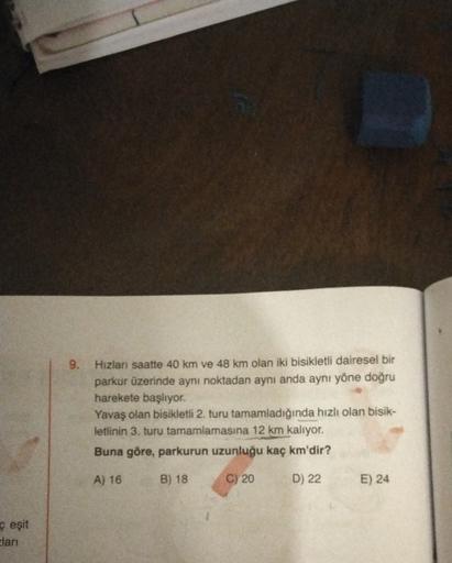 9. Hizlan saatte 40 km ve 48 km olan iki bisikletli dairesel bir
parkur üzerinde aynı noktadan aynı anda aynı yöne doğru
harekete başlıyor
Yavaş olan bisikletli 2. turu tamamladığında hızlı olan bisik-
letinin 3. turu tamamlamasına 12 km kalıyor.
Buna göre