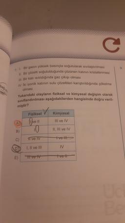 C
9
7. 1. Bir gazın yüksek basınçta soğutularak sivilaştırılması
11. Bir çözelti soğutulduğunda çözünen katının kristallenmesi
III. Bir katı isitildığında gaz çıkışı olması
bağya
IV. İki iyonik katının sulu çözeltileri karıştırıldığında çökelme
olması
Yukarıdaki olayların fiziksel ve kimyasal değişim olarak
sınıflandırılması aşağıdakilerden hangisinde doğru veril-
miştir?
Fiziksel
Kimyasal
III ve IV
A Ovell
10
II, III ve IV
B)
C)
I ve IV
tvelt
I, II ve III
IV
E)
Ti ve tv
tve 11
