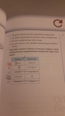 C
9
7. 1. Bir gazın yüksek basınçta soğutularak sivilaştırılması
11. Bir çözelti soğutulduğunda çözünen katının kristallenmesi
III. Bir katı isitildığında gaz çıkışı olması
bağya
IV. İki iyonik katının sulu çözeltileri karıştırıldığında çökelme
olması
Yukarıdaki olayların fiziksel ve kimyasal değişim olarak
sınıflandırılması aşağıdakilerden hangisinde doğru veril-
miştir?
Fiziksel
Kimyasal
III ve IV
A Ovell
10
II, III ve IV
B)
C)
I ve IV
tvelt
I, II ve III
IV
E)
Ti ve tv
tve 11
