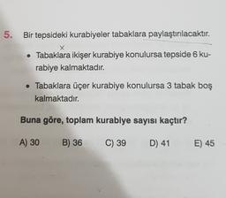 5.
Bir tepsideki kurabiyeler tabaklara paylaştırılacaktır.
X
• Tabaklara ikişer kurabiye konulursa tepside 6 ku-
rabiye kalmaktadır.
• Tabaklara üçer kurabiye konulursa 3 tabak boş
kalmaktadır.
Buna göre, toplam kurabiye sayısı kaçtır?
A) 30
B) 36
C) 39
D) 41
E) 45
