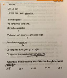 4.
th
Od obrtolonarthelesi baba
Dostum,
u inostranstva
Sen ve ben
og olsulupido 9
Hayata hep yaban kalacağız eve
inhetsop M 10
Birimiz diğerine
dovelovou a
Ve her birimiz kendisine.
Senin konuşacağın
II
Ve benim seni dinleyeceğim güne değin
Sesini sesim sanarak en nobel müsabog
IV
(as)
Ve karşında durduğum güne değin. von did inlel A
Bir aynanın karşısında duruyormuşcasına maba
V no
Yukarıdaki numaralanmış sözcüklerden hangisi eylemsi
değildir?
nimeo
B) 11 C) III
D) IV E) V
A) T