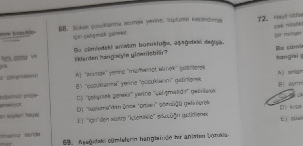 68. Sokak çocuklarna acımak yerine, topluma kazandırmak
72. Hayli iddial
cek nitelika
atim bozukler
bir roman
için çalışmak gerekir.
Bu cümledeki anlatım bozukluğu, aşağıdaki değişik.
liklerden hangisiyle giderilebilir?
Bu cümle
hangisi
fark etmiş ve
A) an