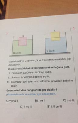 5
.
L
3.
Y SIVISI
X SIVISI
İçleri dolu k ve L cisimleri, X ve Y sivilarında şekildeki gibi
dengededir.
Cisimlerin kütleleri birbirinden farklı olduğuna göre,
1. Cisimlerin özkütleleri birbirine eşittir.
II. Siviların özkütleleri birbirine eşittir.
III. Cisimlere etki eden sivi kaldırma kuvvetleri birbirine
eşittir.
önermelerinden hangileri doğru olabilir?
(Ortamdaki sıvılar ile cisimler aynı sıcaklıktadır.)
A) Yalnız!
B) I ve II
C) I ve III
D) Il ve III
E) I, II ve III
