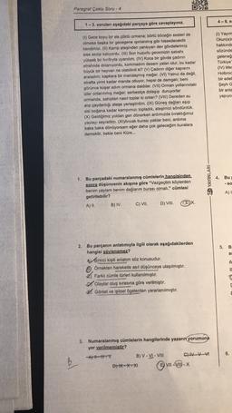 Paragraf Çoklu Soru - 4
4-6. s
1 - 3. soruları aşağıdaki parçaya göre cevaplayınız.
(1) Gece koyu bir sis çöktü ormana; börtü böceğin sesleri de
olmasa başka bir gezegene ışınlanmış gibi hissedecektik
kendimizi. (11) Kamp ateşinden yansıyan dev gövdelerimiz
sise asılıp kalıyordu. (III) Son huzurlu gecemizin sabahı
yüksek bir hırıltıyla uyandım. (IV) Koca bir gövde çadırın
etrafında dolanıyordu, korkmadım desem yalan olur, bu kadar
büyük bir hayvan ne olabilirdi ki? (V) Çadırın diğer kapısını
araladım; kapkara bir mandaymış meğer. (VI) Yalnız da değil,
etrafta yirmi kadar manda otluyor, hepsi de damgalı; beni
görünce koşar adım ormana daldılar. (VII) Orman yollarındaki
izler onlarınmış meğer; serbestçe dolaşıp duruyorlar
ormanda, sahipleri nasıl toplar ki onları? (VIII) Dereden su
alıp çaydanlığı ateşe yerleştirdim. (IX) Güneş dağları aşıp
sisi boğana kadar kampımızı topladık, ateşimizi söndürdük.
(X) Geldiğimiz yoldan geri dönerken ardımızda bıraktığımız
yaylayı seyrettim. (XI)Ancak burası paklar beni, ardima
baka baka dönüyorsam eğer daha çok geleceğim buralara
demektir, bekle beni Küre...
(1) Yayım
Okun(a)
hakkında
sözünde
geleneğ
Türkiye
(IV) Mes
Holbroc
bir edet
Şeyh G
bir anla
yapiyo
D YAYINLARI
4.
Bu
- SO
1. Bu parçadaki numaralanmış cümlelerin hangisinden
sonra düşüncenin akışına göre “Vazgeçtim köylerden
benim yaylam benim dağlarım burası olmalı." cümlesi
getirilebilir?
A) II. B) IV.
C) VII. D) VIII. CEX.
A)!
2.
5. B
as
A
Bu parçanın anlatımıyla ilgili olarak aşağıdakilerden
hangisi söylenemez?
A Birinci kişili anlatım söz konusudur.
Örnekten hareketle asıl düşünceye ulaşılmıştır.
Farklı cümle türleri kullanılmıştır.
Olaylar oluş sırasına göre verilmiştir.
El Görsel ve işitsel ögelerden yararlanılmıştır.
B
3. Numaralanmış cümlelerin hangilerinde yazarın yorumuna
yer verilmemistir?
Alti-V
B) V-VI - VIII CHAVA
DH*-*-X1
E) VII-VII-X
6.
B
