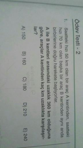 Ödev Testi - 2
1.
Saatteki hizi 50 km olan bir araç A kentinden, saatteki
hızı 70 km olan başka bir araç B kentinden aynı anda
birbirlerine doğru harekete başlıyorlar.
A ile B kentleri arasındaki uzaklık 360 km olduğuna
göre, araçlar A kentinden kaç km uza