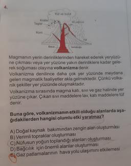 Kol ve bulut
Krater
Taşlar
Koni
Tof
Baca
Yerkabuğu
Lav lived
Magmanın yerin derinliklerinden hareket ederek yeryüzü-
ne çıkması veya yer yüzüne yakın derinliklere kadar gele-
rek soğuması olayına volkanizma denir.
Volkanizma denilince daha çok yer yüzünde meydana
gelen magmatik faaliyetler akla gelmektedir. Çünkü volka-
nik şekiller yer yüzünde oluşmaktadır.
Volkanizma sırasında magma kati, sivi ve gaz halinde yer
yüzüne çıkar. Çıkan sivi maddelere lav, katı maddelere tüf
denir.
Buna göre, volkanizmanın etkili olduğu alanlarda aşa-
ğıdakilerden hangisi olumlu etki yaratmaz?
A) Doğal kaynak bakımından zengin alan oluşturması
B) Verimli topraklar oluşturması
C) Nüfusun yoğun toplandığı alanları oluşturması
D) Bağcılık için önemli alanlar oluşturması
E) Gaz patlamalarının hava yolu ulaşımını etkilemesi