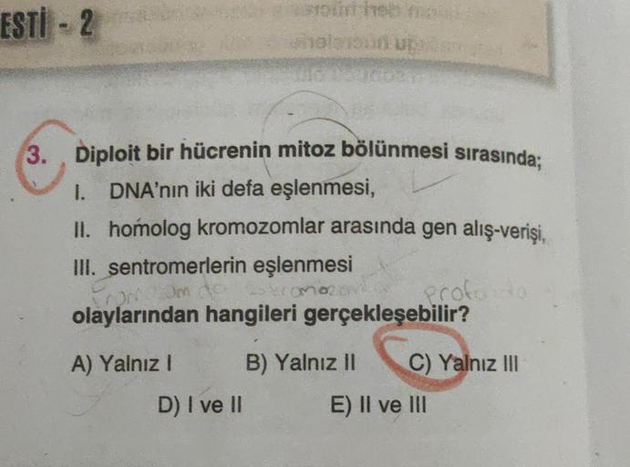 ESTİ - 2
3.
Diploit bir hücrenin mitoz bölünmesi sırasında;
I. DNA'nın iki defa eşlenmesi,
II. homolog kromozomlar arasında gen alış-verişi,
III. sentromerlerin eşlenmesi
mo
Profe
olaylarından hangileri gerçekleşebilir?
or
A) Yalnız ! B) Yalnız II C) Yalnı