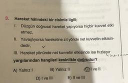 3.
Hareket hâlindeki bir cisimle ilgili;
1. Düzgün doğrusal hareket yapıyorsa hiçbir kuvvet etki
etmez,
II. Yavaşlıyorsa hareketine zıt yönde net kuvvetin etkisin-
dedir,
III. Hareket yönünde net kuvvetin etkisinde ise hızlanır
•surtunm
yargılarından hangileri kesinlikle doğrudur?
A) Yalnız!
B) Yalnız 11
C) I ve II
D) I ve III
E) II ve III