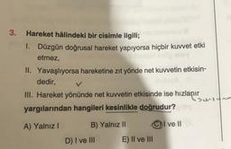 3.
Hareket hâlindeki bir cisimle ilgili;
1. Düzgün doğrusal hareket yapıyorsa hiçbir kuvvet etki
etmez,
II. Yavaşlıyorsa hareketine zıt yönde net kuvvetin etkisin-
dedir,
III. Hareket yönünde net kuvvetin etkisinde ise hızlanır
•surtunm
yargılarından hangileri kesinlikle doğrudur?
A) Yalnız!
B) Yalnız 11
C) I ve II
D) I ve III
E) II ve III
