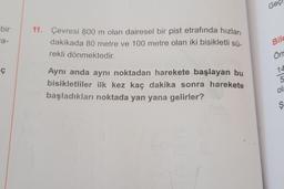 Geç
bir
a-
a-
11. Çevresi 800 m olan dairesel bir pist etrafında hızları
dakikada 80 metre ve 100 metre olan iki bisikletli sü-
rekli dönmektedir.
Bild
Örn
iç
14
5
Aynı anda aynı noktadan harekete başlayan bu
bisikletliler ilk kez kaç dakika sonra harekete
başladıkları noktada yan yana gelirler?
ola
ş
