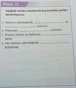 örnek 21
Aşağıda verilen cümlelerde boş bırakılan yerleri
tamamlayınız.
ve
C...
yüklüdür.
a. Atomun çekirdeğinde
.......... bulunur.
b. Protonlar; ......
C. Proton, nötron ve elektrona
denir.
d. Her atomun çekirdeğinde .....
bulunmaz.