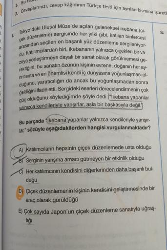1. Bu
2. Cevaplarınızı, cevap kâğıdının Türkçe testi için ayrılan kısmına işaret|
3.
1. Tokyo'daki Ulusal Müze'de açılan geleneksel ikebana (çi-
çek düzenleme) sergisinde her yılki gibi, katılan binlercesi
arasından seçilen en başarılı yüz düzenleme sergil