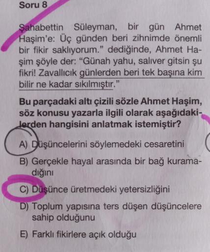 Soru 8
Şahabettin Süleyman, bir gün Ahmet
Haşim'e: Üç günden beri zihnimde önemli
bir fikir saklıyorum." dediğinde, Ahmet Ha-
şim şöyle der: "Günah yahu, saliver gitsin şu
fikri! Zavallıcık günlerden beri tek başına kim
bilir ne kadar sıkılmıştır."
Bu parç