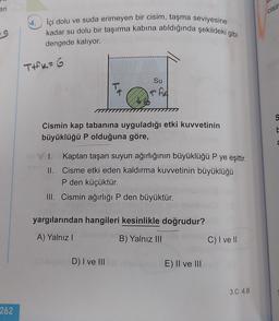 eri
cisir
59
İçi dolu ve suda erimeyen bir cisim, taşma seviyesine
kadar su dolu bir taşırma kabına atıldığında şekildeki gibi
dengede kalıyor.
TIK=G
Su
Ta
TAA
S
Cismin kap tabanına uyguladığı etki kuvvetinin
büyüklüğü P olduğuna göre,
C
I. Kaptan taşan suyun ağırlığının büyüklüğü P ye eşittir.
II. Cisme etki eden kaldırma kuvvetinin büyüklüğü
P den küçüktür.
III. Cismin ağırlığı P den büyüktür.
yargılarından hangileri kesinlikle doğrudur?
A) Yalnız
B) Yalnız III
C) I ve II
D) I ve III
E) II ve III
3.C 4.B
262