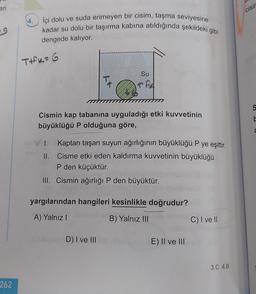 eri
cisir
59
İçi dolu ve suda erimeyen bir cisim, taşma seviyesine
kadar su dolu bir taşırma kabına atıldığında şekildeki gibi
dengede kalıyor.
TIK=G
Su
Ta
TAA
S
Cismin kap tabanına uyguladığı etki kuvvetinin
büyüklüğü P olduğuna göre,
C
I. Kaptan taşan suyun ağırlığının büyüklüğü P ye eşittir.
II. Cisme etki eden kaldırma kuvvetinin büyüklüğü
P den küçüktür.
III. Cismin ağırlığı P den büyüktür.
yargılarından hangileri kesinlikle doğrudur?
A) Yalnız
B) Yalnız III
C) I ve II
D) I ve III
E) II ve III
3.C 4.B
262
