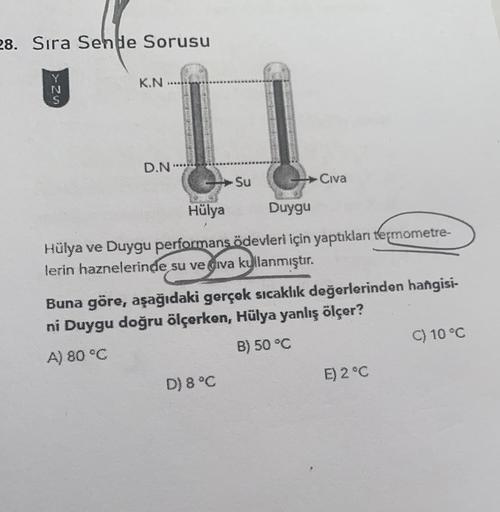 28. Sıra Sende Sorusu
KN
>>-27
N
D.N.
Su
Civa
Hülya
Duygu
Hülya ve Duygu performans ödevleri için yaptıklan termometre-
lerin haznelerinde su ve giva kullanmıştır.
Buna göre, aşağıdaki gerçek sıcaklık değerlerinden hangisi-
ni Duygu doğru ölçerken, Hülya y