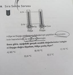 28. Sıra Sende Sorusu
KN
>>-27
N
D.N.
Su
Civa
Hülya
Duygu
Hülya ve Duygu performans ödevleri için yaptıklan termometre-
lerin haznelerinde su ve giva kullanmıştır.
Buna göre, aşağıdaki gerçek sıcaklık değerlerinden hangisi-
ni Duygu doğru ölçerken, Hülya yanlış ölçer?
A) 80 °C
B) 50 °C
C) 10 °C
E) 2°C
D) 8 °C