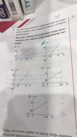 TY
7.
70
5.
Hazerten Ahmet Çelebi'nin yaptığı termometre saf suyun
donma noktasini +20 ve kaynama noktasını +70 derece
göstermektedir.
Buna göre, Hazerfen termometresinin Celcius termo-
metresine göre, değişim grafiği aşağıdakilerden han-
.B) 7°C
gisidir?
A) /H
100
70
°H
20
70
O
20
40
o
100
°C
-40
D)
poH
C) poc
70
100
20
0
100
°C
40
70
°H
-20 0
-20
E) 10H
70
40
-20 0
100 °C
Tuğba, termometre çeşitleri ile yapmış olduğu arastirma
sonucunda tabloyu dolduraala
