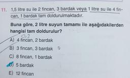 11. 1,5 litre su ile 2 fincan, 3 bardak veya 1 litre su ile 4 fin-
can, 1 bardak tam doldurulmaktadır.
Buna göre, 2 litre suyun tamamı ile aşağıdakilerden
hangisi tam doldurulur?
03
A) 4 fincan, 2 bardak
B) 3 fincan, 3 bardak O
C) 8 fincan, 1 bardak
D) 5 bardak
E) 12 fincan