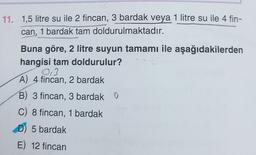 11. 1,5 litre su ile 2 fincan, 3 bardak veya 1 litre su ile 4 fin-
can, 1 bardak tam doldurulmaktadır.
Buna göre, 2 litre suyun tamamı ile aşağıdakilerden
hangisi tam doldurulur?
03
A) 4 fincan, 2 bardak
B) 3 fincan, 3 bardak O
C) 8 fincan, 1 bardak
D) 5 bardak
E) 12 fincan
