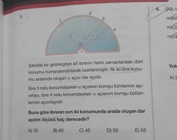 4. (AB //
1.
3
m(BA
m(CC
4
m(DE
Yuk
Şekilde bir göstergeye ait ibrenin farklı zamanlardaki dört
konumu numaralandırılarak belirlenmiştir. İlk iki ibre konu-
mu arasında oluşan a açısı dar açıdır.
A) 2
ibre 3 nolu konumdayken a açısının komşu tümlerinin açı-
ortayı, ibre 4 nolu konumdayken a açısının komşu bütün-
lerinin açıortayıdır.
Buna göre ibrenin son iki konumunda arada oluşan dar
açının ölçüsü kaç derecedir?
A) 35
B) 40
C) 45
D) 50
E) 55
