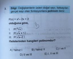 3.
Bilgi: Değişkenlerin üsleri doğal sayı, katsayıları
gerçel sayı olan fonksiyonlara polinom denir.
P(x) = x2, 2x + 2
olduğuna göre,
B
1. P(x)
x + XS-209
II. P(Tx+1) - = x 10
III. P(x-2)
geb (
ifadelerinden hangileri polinomdur?
ia
Cie
A) Yalnız!
B) Yalnız II C) I ve II
D) II ve III
E) I, II ve III