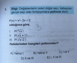 3.
Bilgi: Değişkenlerin üsleri doğal sayı, katsayıları
gerçel sayı olan fonksiyonlara polinom denir.
P(x) = x2, 2x + 2
olduğuna göre,
B
1. P(x)
x + XS-209
II. P(Tx+1) - = x 10
III. P(x-2)
geb (
ifadelerinden hangileri polinomdur?
ia
Cie
A) Yalnız!
B) Yalnız II C) I ve II
D) II ve III
E) I, II ve III
