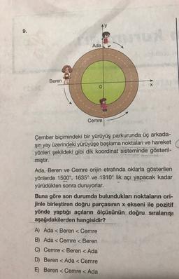 Ay
9.
Ada
Beren
x
0
Cemre
Çember biçimindeki bir yürüyüş parkurunda üç arkada-
şin yay üzerindeki yürüyüşe başlama noktaları ve hareket
yönleri şekildeki gibi dik koordinat sisteminde gösteril-
miştir.
Ada, Beren ve Cemre orijin etrafında oklarla gösterilen
yönlerde 1500°, 1635° ve 1910° lik açı yapacak kadar
yürüdükten sonra duruyorlar.
Buna göre son durumda bulundukları noktaların ori-
jinle birleştiren doğru parçasının x ekseni ile pozitif
yönde yaptığı açıların ölçüsünün doğru sıralanışı
aşağıdakilerden hangisidir?
A) Ada < Beren < Cemre
B) Ada < Cemre < Beren
C) Cemre < Beren < Ada
D) Beren < Ada < Cemre
E) Beren < Cemre < Ada