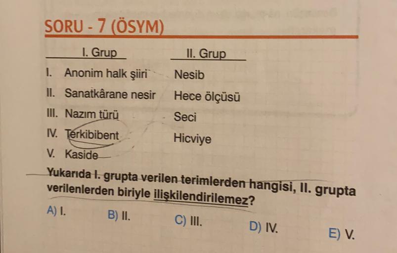 SORU - 7 (ÖSYM)
I. Grup
II. Grup
1. Anonim halk şiiri Nesib
II. Sanatkârane nesir Hece ölçüsü
III. Nazim türü
Seci
IV. Terkibibent
Hicviye
V. Kaside
Yukarıda 1. grupta verilen terimlerden hangisi, II. grupta
verilenlerden biriyle ilişkilendirilemez?
A) I.