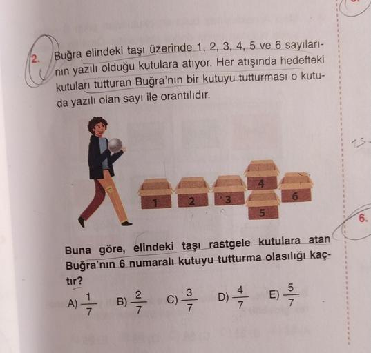 2. Buğra elindeki taşı üzerinde 1, 2, 3, 4, 5 ve 6 sayıları-
nin yazılı olduğu kutulara atıyor. Her atışında hedefteki
kutuları tutturan Buğra'nın bir kutuyu tutturması o kutu-
da yazılı olan sayı ile orantılıdır.
IS
6.
Buna göre, elindeki taşı rastgele ku