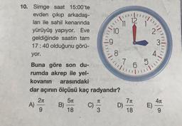 12
11
10. Simge saat 15:00'te
evden çıkıp arkadaş-
ları ile sahil kenarında
yürüyüş yapıyor. Eve
geldiğinde saatin tam
17:40 olduğunu görü-
yor.
10
2
9
3
!!!!!
8
4
111
7
7 6
5
6
Buna göre son du-
rumda akrep ile yel-
kovanın arasındaki
dar açının ölçüsü kaç radyandır?
21
51
411
A)
B)
C)
1
71
D)
18
E)
9
18
3
9
