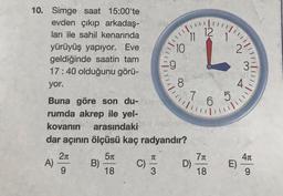 12
11
10. Simge saat 15:00'te
evden çıkıp arkadaş-
ları ile sahil kenarında
yürüyüş yapıyor. Eve
geldiğinde saatin tam
17:40 olduğunu görü-
yor.
10
2
9
3
!!!!!
8
4
111
7
7 6
5
6
Buna göre son du-
rumda akrep ile yel-
kovanın arasındaki
dar açının ölçüsü kaç radyandır?
21
51
411
A)
B)
C)
1
71
D)
18
E)
9
18
3
9
