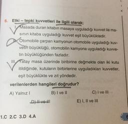 6. Etki - tepki kuvvetleri ile ilgili olarak;
Masada duran kitabın masaya uyguladığı kuvvet ile ma-
sinin kitaba uyguladığı kuvvet eşit büyüklüktedir.
Otomobile çarpan kamyonun otomobile uyguladığı kuv-
vetin büyüklüğü, otomobilin kamyona uyguladığı kuvve-
tin büyüklüğünden fazladır.
III, Yatay masa üzerinde biribirine değmekte olan iki kutu
itildiğinde, kutuların birbirlerine uyguladıkları kuvvetler,
eşit büyüklükte ve zıt yöndedir.
verilenlerden hangileri doğrudur?
A) Yalnız!
B) I ve II
C) I ve III
D) I ve III
E) I, II ve III
1.C 2.C 3.D 4.A