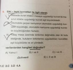 6. Etki - tepki kuvvetleri ile ilgili olarak;
Masada duran kitabın masaya uyguladığı kuvvet ile ma-
sinin kitaba uyguladığı kuvvet eşit büyüklüktedir.
Otomobile çarpan kamyonun otomobile uyguladığı kuv-
vetin büyüklüğü, otomobilin kamyona uyguladığı kuvve-
tin büyüklüğünden fazladır.
III, Yatay masa üzerinde biribirine değmekte olan iki kutu
itildiğinde, kutuların birbirlerine uyguladıkları kuvvetler,
eşit büyüklükte ve zıt yöndedir.
verilenlerden hangileri doğrudur?
A) Yalnız!
B) I ve II
C) I ve III
D) I ve III
E) I, II ve III
1.C 2.C 3.D 4.A
