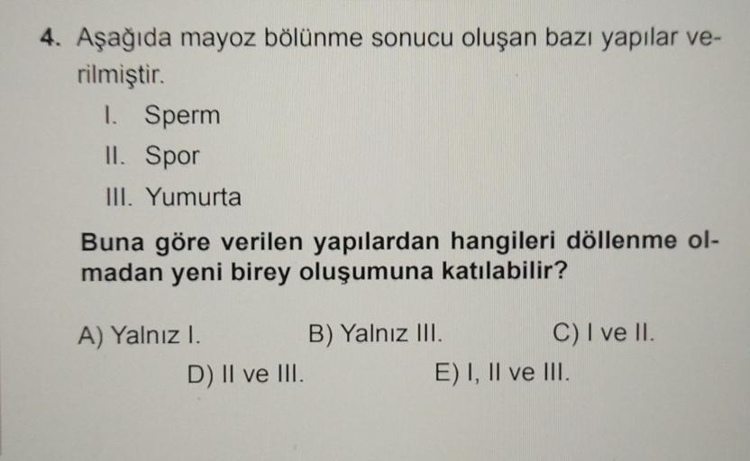 4. Aşağıda mayoz bölünme sonucu oluşan bazı yapılar ve-
rilmiştir.
1. Sperm
II. Spor
III. Yumurta
Buna göre verilen yapılardan hangileri döllenme ol-
madan yeni birey oluşumuna katılabilir?
A) Yalnız I.
B) Yalnız III.
C) I ve II.
D) II ve III.
E) I, II ve