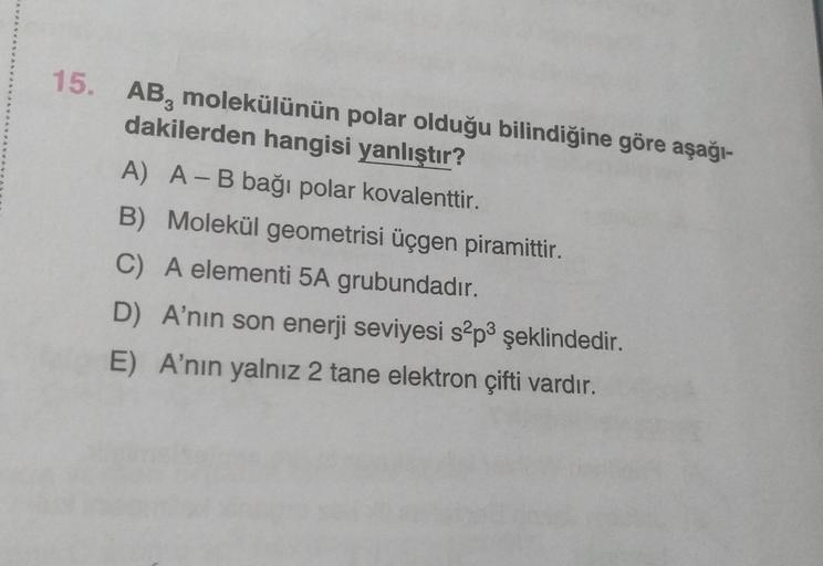 15.
AB, molekülünün polar olduğu bilindiğine göre aşağı-
dakilerden hangisi yanlıştır?
A) A - B bağı polar kovalenttir.
B) Molekül geometrisi üçgen piramittir.
C) A elementi 5A grubundadır.
D) A'nın son enerji seviyesi s?p3 şeklindedir.
E) A'nın yalnız 2 t