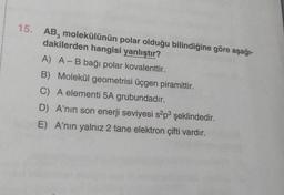 15.
AB, molekülünün polar olduğu bilindiğine göre aşağı-
dakilerden hangisi yanlıştır?
A) A - B bağı polar kovalenttir.
B) Molekül geometrisi üçgen piramittir.
C) A elementi 5A grubundadır.
D) A'nın son enerji seviyesi s?p3 şeklindedir.
E) A'nın yalnız 2 tane elektron çifti vardır.
