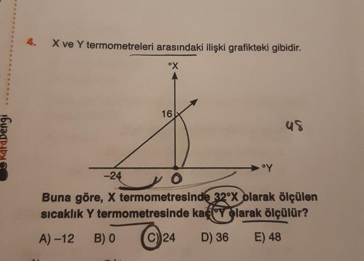 X ve Y termometreleri arasındaki ilişki grafikteki gibidir.
°X
16
US
Kafadengi
.OY
-24
O
Buna göre, X termometresinde 32°x olarak ölçülen
Sıcaklık Y termometresinde kaç yolarak ölçülür?
A) -12
B) O
C) 24
D) 36
E) 48