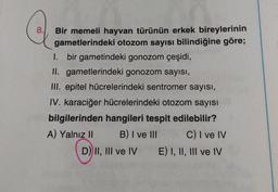 8. Bir memeli hayvan türünün erkek bireylerinin
gametlerindeki otozom sayısı bilindiğine göre;
1. bir gametindeki gonozom çeşidi,
II. gametlerindeki gonozom sayısı,
III. epitel hücrelerindeki sentromer sayısı,
IV. karaciğer hücrelerindeki otozom sayısı
bilgilerinden hangileri tespit edilebilir?
A) Yalnız II B) I ve III C) I ve IV
D) II, III ve IV E) I, II, III ve IV
