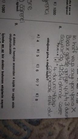 LUU
D) 400
E) 720
ifta 8 sıra ve
daki öğrenci
iki harf veya say, yan yanax
Basa x gelirse geriye yigit, 3 durung
Sayılarda, 123,4 olmak özee
P(n.4) = 4.
'4 durum yazip
Gorparsak 144. olur
8.
E) 1000
olduğuna göre, n değeri kaçtır?
grera
A) 4
B) 5 C) 6 D) 7 E) 8
gre
3 orenci
öğrendi
9.
4 doktor, 6 hemşire arasından 4 kişilik bir sağlık ekibi
oluşturulacaktır.
E) 1080
İçinde en az bir doktor bulunan ekiplerin sayısı
