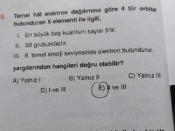 5.
Temel hâl elektron dağılımına göre 4 tür orbital
bulunduran X elementi ile ilgili,
1. En büyük baş kuantum sayısı 5'tir.
II. 3B grubundadır.
III. 6. temel enerji seviyesinde elektron bulundurur.
yargılarından hangileri doğru olabilir?
B) Yalnız II
C) Yalnız III
A) Yalnız!
D) I ve III
E) II ve III